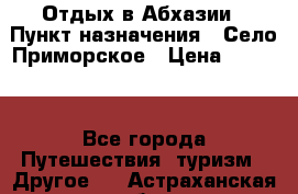 Отдых в Абхазии › Пункт назначения ­ Село Приморское › Цена ­ 1 000 - Все города Путешествия, туризм » Другое   . Астраханская обл.